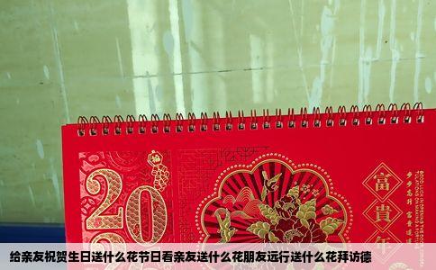 给亲友祝贺生日送什么花节日看亲友送什么花朋友远行送什么花拜访德